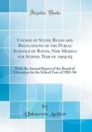 Course of Study, Rules and Regulations of the Public Schools of Raton, New Mexico for School Year of 1904-05: With the Annual Report of the Board of E di Unknown Author edito da Forgotten Books