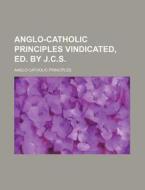Anglo-Catholic Principles Vindicated, Ed. by J.C.S. di Anglo-Catholic Principles edito da Rarebooksclub.com