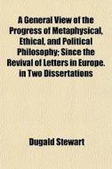 A General View Of The Progress Of Metaphysical, Ethical, And Political Philosophy (volume 1-2); Since The Revival Of Letters In Europe. In Two Dissert di Dugald Stewart edito da General Books Llc