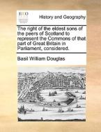 The Right Of The Eldest Sons Of The Peers Of Scotland To Represent The Commons Of That Part Of Great Britain In Parliament, Considered di Basil William Douglas edito da Gale Ecco, Print Editions