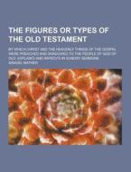 The Figures Or Types Of The Old Testament; By Which Christ And The Heavenly Things Of The Gospel Were Preached And Shadowed To The People Of God Of Ol di Samuel Mather edito da Theclassics.us