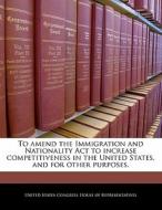 To Amend The Immigration And Nationality Act To Increase Competitiveness In The United States, And For Other Purposes. edito da Bibliogov