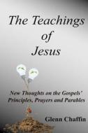 The Teachings of Jesus: New Thoughts on the Gospels' Principles, Prayers and Parables di Rev Glenn Edward Chaffin edito da Createspace