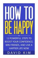 How to Be Happy: 12 Powerful Steps to Boost Your Confidence, Win Friends, and Live a Happier Life Now di David Kim edito da Createspace