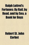 Ralph Luttrel's Fortunes; By Rail, By Road, And By Sea. A Book For Boys di Robert St John Corbet edito da General Books Llc