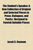 The Student's Speaker; A New Collection Of Original And Selected Pieces In Prose, Dialogues, And Poetry : Designed To Furnish Suitable Pieces di J. S. Denman, Jacob S. Denman edito da General Books Llc