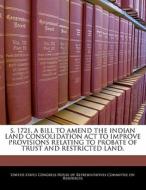 S. 1721, A Bill To Amend The Indian Land Consolidation Act To Improve Provisions Relating To Probate Of Trust And Restricted Land. edito da Bibliogov