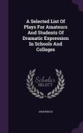 A Selected List Of Plays For Amateurs And Students Of Dramatic Expression In Schools And Colleges di Anonymous edito da Palala Press