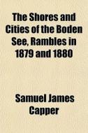 The Shores And Cities Of The Boden See, Rambles In 1879 And 1880 di Samuel James Capper edito da General Books Llc