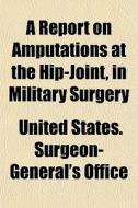 A Report On Amputations At The Hip-joint di United States Surgeon-General's Office edito da General Books