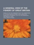 A General View Of The Fishery Of Great Britain; Drawn Up For The Consideration Of The Undertakers Of The North British Fishing, Lately Begun For Promo di John Lane Buchanan edito da General Books Llc