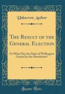 The Result of the General Election: Or What Has the Duke of Wellington Gained by the Dissolution? (Classic Reprint) di Unknown Author edito da Forgotten Books