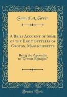 A Brief Account of Some of the Early Settlers of Groton, Massachusetts: Being the Appendix to "Groton Epitaphs" (Classic Reprint) di Samuel A. Green edito da Forgotten Books