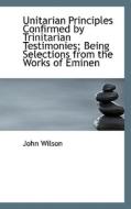 Unitarian Principles Confirmed By Trinitarian Testimonies; Being Selections From The Works Of Eminen di John Wilson edito da Bibliolife