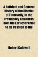 A Political And General History Of The District Of Tinnevelly, In The Presidency Of Madras, From The Earliest Period To Its Cession To The di Robert Caldwell edito da General Books Llc