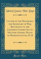 Letter of the Honorable the Secretary of War, Returning to the Chairman Committee on Military Affairs, House of Representatives, H. R (Classic Reprint di United States Dept edito da Forgotten Books