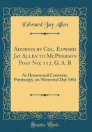 Address by Col. Edward Jay Allen to McPherson Post No; 117, G. A. R: At Homewood Cemetery, Pittsburgh, on Memorial Day 1901 (Classic Reprint) di Edward Jay Allen edito da Forgotten Books