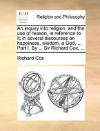 An Inquiry Into Religion, And The Use Of Reason, In Reference To It; In Several Discourses On Happiness, Wisdom, A God, ... Part I. By ... Sir Richard di Richard Cox edito da Gale Ecco, Print Editions
