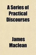 A Series Of Practical Discourses di James Maclean edito da General Books