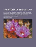 The Story Of The Outlaw; A Study Of The Western Desperado, With Historical Narratives Of Famous Outlaws; The Stories Of Noted Border Wars; Vigilante M di Emerson Hough edito da Rarebooksclub.com