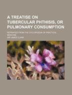 A Treatise on Tubercular Phthisis, or Pulmonary Consumption; Reprinted from the Cyclopoedia of Practical Medicine di James Clark edito da Rarebooksclub.com