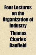 Four Lectures On The Organization Of Industry di Thomas Charles Banfield edito da General Books Llc