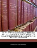 To Amend The Public Health Service Act To Provide For The Licensing Of Comparable Biological Products, And For Other Purposes. edito da Bibliogov