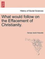 What would follow on the Effacement of Christianity. di George Jacob Holyoake edito da British Library, Historical Print Editions