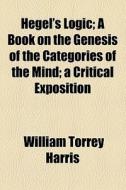 Hegel's Logic; A Book On The Genesis Of The Categories Of The Mind A Critical Exposition di William Torrey Harris edito da General Books Llc
