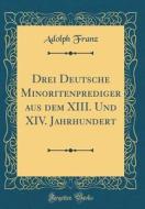 Drei Deutsche Minoritenprediger Aus Dem XIII. Und XIV. Jahrhundert (Classic Reprint) di Adolph Franz edito da Forgotten Books