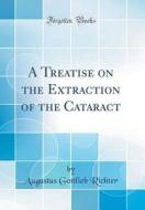 A Treatise on the Extraction of the Cataract (Classic Reprint) di Augustus Gottlieb Richter edito da Forgotten Books