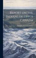 Report on the Indians of Upper Canada edito da LEGARE STREET PR