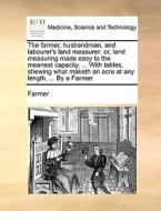 The Farmer, Husbandman, And Labourer's Land Measurer: Or, Land Measuring Made Easy To The Meanest Capacity. ... With Tables, Shewing What Maketh An Ac di Farmer edito da Gale Ecco, Print Editions
