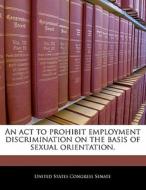 An Act To Prohibit Employment Discrimination On The Basis Of Sexual Orientation. edito da Bibliogov