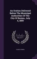 An Oration Delivered Before The Municipal Authorities Of The City Of Boston, July 4, 1859 di Reverend George Sumner edito da Palala Press