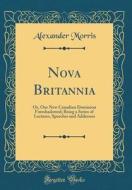 Nova Britannia: Or, Our New Canadian Dominion Foreshadowed; Being a Series of Lectures, Speeches and Addresses (Classic Reprint) di Alexander Morris edito da Forgotten Books