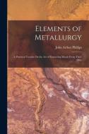 Elements of Metallurgy: A Practical Treatise On the Art of Extracting Metals From Their Ores di John Arthur Phillips edito da LEGARE STREET PR