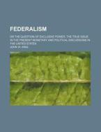 Federalism; Or The Question Of Exclusive Power, The True Issue In The Present Monetary And Political Discussions In The United States di John W. King edito da General Books Llc