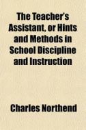 The Teacher's Assistant, Or Hints And Methods In School Discipline And Instruction di Charles Northend edito da General Books Llc