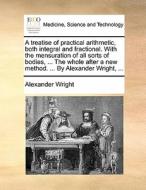 A Treatise Of Practical Arithmetic, Both Integral And Fractional. With The Mensuration Of All Sorts Of Bodies, ... The Whole After A New Method. ... B di Alexander Wright edito da Gale Ecco, Print Editions