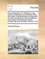 The Architecture Of A. Palladio; In Four Books. Containing A Short Treatise Of The Five Orders, And Observations Concerning All Sorts Of Building; As  di Andrea Palladio edito da Gale Ecco, Print Editions