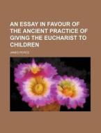 An Essay in Favour of the Ancient Practice of Giving the Eucharist to Children di James Peirce edito da Rarebooksclub.com