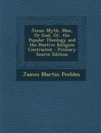 Jesus: Myth, Man, or God, Or, the Popular Theology and the Positive Religion Contrasted - Primary Source Edition di James Martin Peebles edito da Nabu Press