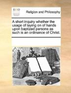 A Short Inquiry Whether The Usage Of Laying On Of Hands Upon Baptized Persons As Such Is An Ordinance Of Christ. di Multiple Contributors edito da Gale Ecco, Print Editions