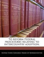 To Reform Federal Procedures Relating To Intercountry Adoption. edito da Bibliogov