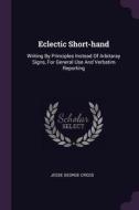 Eclectic Short-Hand: Writing by Principles Instead of Arbitaray Signs, for General Use and Verbatim Reporting di Jesse George Cross edito da CHIZINE PUBN