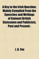 A Key To The Irish Question; Mainly Compiled From The Speeches And Writings Of Eminent British Statesmen And Publicists, Past And Present With Some Ch di J. A. Fox edito da General Books Llc