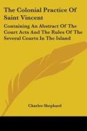 The Colonial Practice Of Saint Vincent: Containing An Abstract Of The Court Acts And The Rules Of The Several Courts In The Island di Charles Shephard edito da Kessinger Publishing, Llc