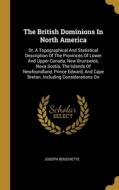 The British Dominions In North America: Or, A Topographical And Statistical Description Of The Provinces Of Lower And Upper Canada, New Brunswick, Nov di Joseph Bouchette edito da WENTWORTH PR