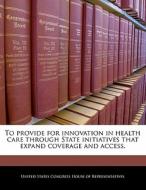 To Provide For Innovation In Health Care Through State Initiatives That Expand Coverage And Access. edito da Bibliogov